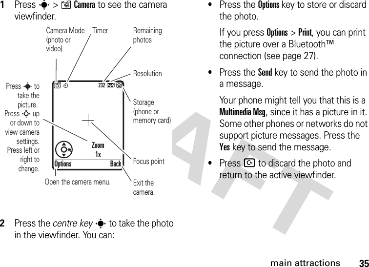 35main attractions  1Press s &gt;ICamera to see the camera viewfinder.2Press the centre keys to take the photo in the viewfinder. You can:•Press the Optionskey to store or discard the photo.If you press Options &gt;Print, you can print the picture over a Bluetooth™ connection (see page 27).•Press the Sendkey to send the photo in a message.Your phone might tell you that this is a MultimediaMsg, since it has a picture in it. Some other phones or networks do not support picture messages. Press the Yeskey to send the message.•Press D to discard the photo and return to the active viewfinder.232Press s to take the picture. Press S up or down to view camera settings. Press left or right to change.Exit the camera.Focus pointBackOptionsZoom1xOpen the camera menu.Camera Mode (photo or video)ResolutionRemaining photosStorage (phone or memory card)Timer