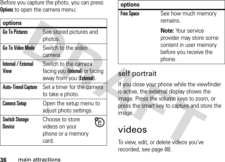 36main attractionsBefore you capture the photo, you can press Options to open the camera menu:self portraitIf you close your phone while the viewfinder is active, the external display shows the image. Press the volume keys to zoom, or press the smart key to capture and store the image.videosTo view, edit, or delete videos you’ve recorded, see page 88.optionsGo To PicturesSee stored pictures and photos.Go To Video ModeSwitch to the video camera.Internal / External ViewSwitch to the camera facing you (Internal) or facing away from you (External).Auto-Timed CaptureSet a timer for the camera to take a photo.CameraSetupOpen the setup menu to adjust photo settings.Switch Storage DeviceChoose to store videos on your phone or a memory card.Free SpaceSee how much memory remains.Note: Your service provider may store some content in user memory before you receive the phone.options