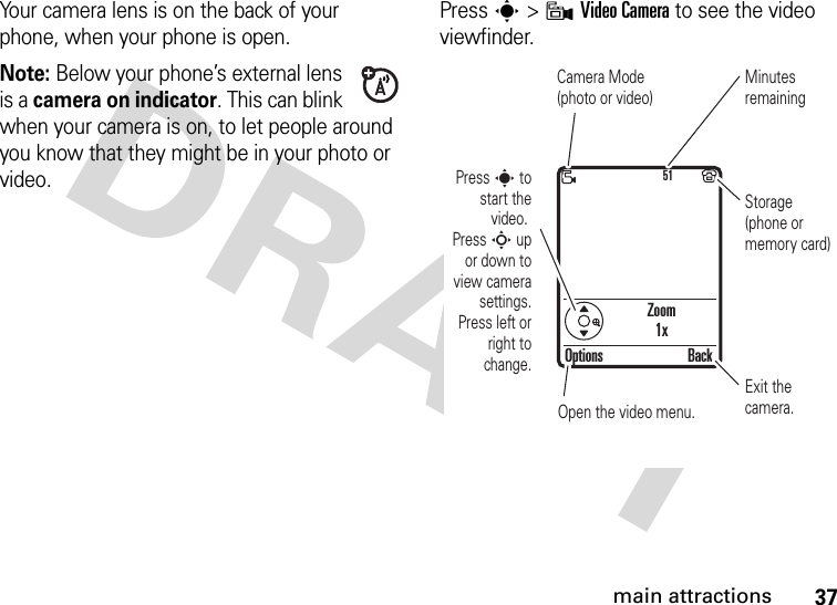 37main attractionsYour camera lens is on the back of your phone, when your phone is open.Note: Below your phone’s external lens is a camera on indicator. This can blink when your camera is on, to let people around you know that they might be in your photo or video. Press s &gt;9Video Camera to see the video viewfinder.Zoom1x51Press s to start the video. Press S up or down to view camera settings. Press left or right to change.Open the video menu.Exit the camera.Options BackCamera Mode (photo or video)Minutes remainingStorage (phone or memory card)