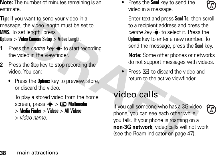 38main attractionsNote: The number of minutes remaining is an estimate.Tip: If you want to send your video in a message, the video length must be set to MMS. To set length, press Options&gt;Video CameraSetup &gt;Video Length.  1Press the centre keys to start recording the video in the viewfinder.2Press the Stopkey to stop recording the video. You can:•Press the Optionskey to preview, store, or discard the video.To play a stored video from the home screen, press s&gt;hMultimedia &gt;MediaFinder &gt;Videos &gt;All Videos &gt;video name.•Press the Sendkey to send the video in a message.Enter text and press Send To, then scroll to a recipient address and press the centre keys to select it. Press the Optionskey to enter a new number. To send the message, press the Send key.Note: Some other phones or networks do not support messages with videos.•Press D to discard the video and return to the active viewfinder.video callsIf you call someone who has a 3G video phone, you can see each other while you talk. If your phone is roaming on a non-3G network, video calls will not work (see the Roam indicator on page 47).