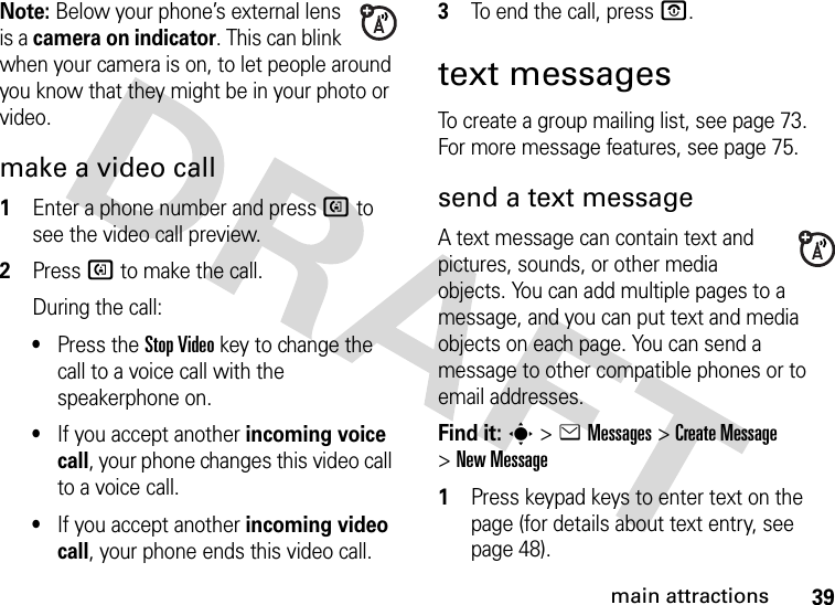 39main attractionsNote: Below your phone’s external lens is a camera on indicator. This can blink when your camera is on, to let people around you know that they might be in your photo or video. make a video call  1Enter a phone number and press d to see the video call preview.2Press d to make the call.During the call:•Press the Stop Videokey to change the call to a voice call with the speakerphone on.•If you accept another incoming voice call, your phone changes this video call to a voice call.•If you accept another incoming video call, your phone ends this video call.3To end the call, press O.text messagesTo create a group mailing list, see page 73. For more message features, see page 75.send a text messageA text message can contain text and pictures, sounds, or other media objects. You can add multiple pages to a message, and you can put text and media objects on each page. You can send a message to other compatible phones or to email addresses.Find it: s &gt;eMessages &gt;Create Message &gt;New Message  1Press keypad keys to enter text on the page (for details about text entry, see page 48).