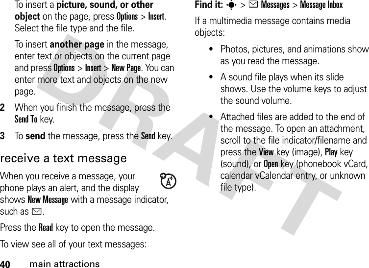 40main attractionsTo  i n s e r t  a  picture, sound, or other object on the page, press Options&gt;Insert. Select the file type and the file.To  i n s e r t  another page in the message, enter text or objects on the current page and press Options&gt;Insert&gt;New Page. You can enter more text and objects on the new page.2When you finish the message, press the Send Tokey.3To  send the message, press the Sendkey.receive a text messageWhen you receive a message, your phone plays an alert, and the display shows New Message with a message indicator, such as É.Press the Readkey to open the message.To view see all of your text messages:Find it: s&gt;eMessages &gt;Message InboxIf a multimedia message contains media objects:•Photos, pictures, and animations show as you read the message.•A sound file plays when its slide shows. Use the volume keys to adjust the sound volume.•Attached files are added to the end of the message. To open an attachment, scroll to the file indicator/filename and press the Viewkey (image), Playkey (sound), or Openkey (phonebook vCard, calendar vCalendar entry, or unknown file type).