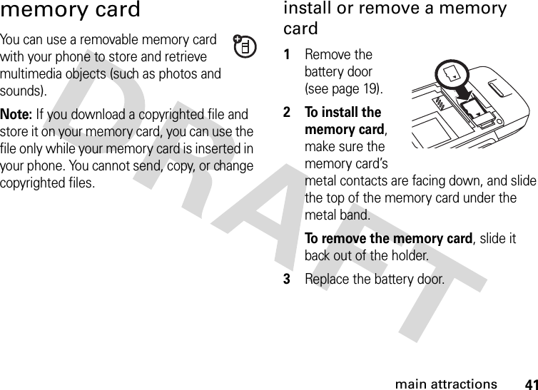 41main attractionsmemory cardYou can use a removable memory card with your phone to store and retrieve multimedia objects (such as photos and sounds).Note: If you download a copyrighted file and store it on your memory card, you can use the file only while your memory card is inserted in your phone. You cannot send, copy, or change copyrighted files.install or remove a memory card  1Remove the battery door (see page 19).2 To install the memory card, make sure the memory card’s metal contacts are facing down, and slide the top of the memory card under the metal band.To remove the memory card, slide it back out of the holder.3Replace the battery door.