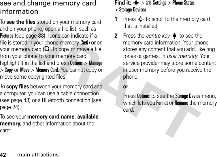 42main attractionssee and change memory card informationTo  see the files stored on your memory card and on your phone, open a file list, such as Pictures (see page 88). Icons can indicate if a file is stored in your phone memory (®) or on your memory card (©).To copy or move a file from your phone to your memory card, highlight it in the list and press Options&gt;Manage &gt;CopyorMove &gt;Memory Card. You cannot copy or move some copyrighted files.To  copy files between your memory card and a computer, you can use a cable connection (see page 43) or a Bluetooth connection (see page 24).To see your memory card name, available memory, and other information about the card:Find it: s &gt;wSettings &gt;Phone Status &gt;Storage Devices  1Press S to scroll to the memory card that is installed.2Press the centre keys to see the memory card information. Your phone stores any content that you add, like ring tones or games, in user memory. Your service provider may store some content in user memory before you receive the phone.orPress Options to see the Storage Device menu, which lets you Format or Rename the memory card.