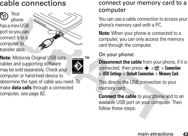 43main attractionscable connectionsYo u r  phone has a mini-USB port so you can connect it to a computer to transfer data.Note: Motorola Original USB data cables and supporting software may be sold separately. Check your computer or hand-held device to determine the type of cable you need. To make data calls through a connected computer, see page 82. connect your memory card to a computerYou can use a cable connection to access your phone’s memory card with a PC. Note: When your phone is connected to a computer, you can only access the memory card through the computer.On your phone:Disconnect the cable from your phone, if it is connected, then press s&gt;L&gt;Connection &gt;USB Settings &gt;Default Connection &gt;Memory Card.This directs the USB connection to your memory card.Connect the cable to your phone and to an available USB port on your computer. Then follow these steps: