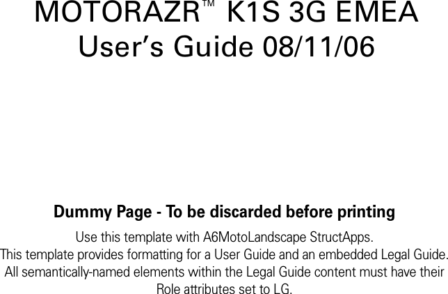 Dummy Page - To be discarded before printingUse this template with A6MotoLandscape StructApps.This template provides formatting for a User Guide and an embedded Legal Guide.All semantically-named elements within the Legal Guide content must have theirRole attributes set to LG.MOTORAZR™K1S 3G EMEA User’s Guide 08/11/06