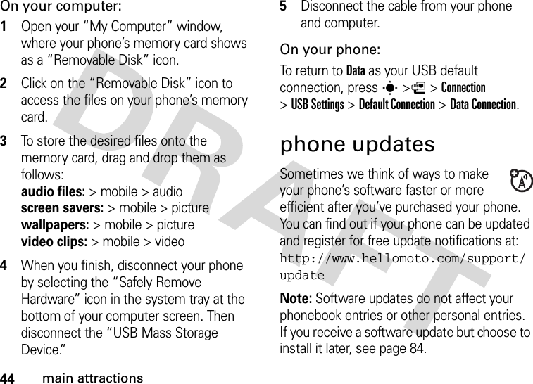 44main attractionsOn your computer:  1Open your “My Computer” window, where your phone’s memory card shows as a “Removable Disk” icon.2Click on the “Removable Disk” icon to access the files on your phone’s memory card.3To store the desired files onto the memory card, drag and drop them as follows: audio files:&gt; mobile &gt; audio  screen savers:&gt;mobile&gt;picture wallpapers:&gt; mobile &gt; picture video clips:&gt; mobile &gt; video4When you finish, disconnect your phone by selecting the “Safely Remove Hardware” icon in the system tray at the bottom of your computer screen. Then disconnect the “USB Mass Storage Device.”5Disconnect the cable from your phone and computer.On your phone:To return to Data as your USB default connection, press s&gt;L&gt;Connection &gt;USB Settings &gt;Default Connection &gt;DataConnection.phone updatesSometimes we think of ways to make your phone’s software faster or more efficient after you’ve purchased your phone. You can find out if your phone can be updated and register for free update notifications at: http://www.hellomoto.com/support/updateNote: Software updates do not affect your phonebook entries or other personal entries. If you receive a software update but choose to install it later, see page 84.