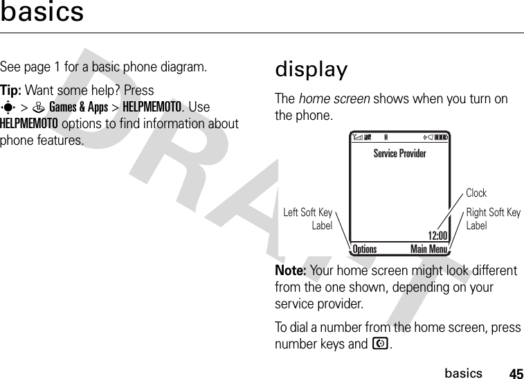 45basicsbasicsSee page 1 for a basic phone diagram.Tip: Want some help? Press s&gt;QGames &amp;Apps &gt;HELPMEMOTO. Use HELPMEMOTO options to find information about phone features.displayThe home screen shows when you turn on the phone.Note: Your home screen might look different from the one shown, depending on your service provider.To dial a number from the home screen, press number keys and N.ClockRight Soft Key LabelLeft Soft Key LabelService Provider12:00Options Main Menu