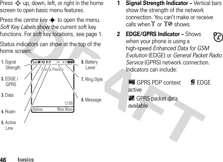 46basicsPress S up, down, left, or right in the home screen to open basic menu features.Press the centre keys to open the menu. Soft Key Labels show the current soft key functions. For soft key locations, see page 1.Status indicators can show at the top of the home screen: 1 Signal Strength Indicator – Vertical bars show the strength of the network connection. You can’t make or receive calls when1 or 0 shows.2 EDGE/GPRS Indicator – Shows when your phone is using a high-speed Enhanced Data for GSM Evolution (EDGE) or General Packet Radio Service (GPRS) network connection. Indicators can include:5. Active Line6. Message7. Ring Style8. Battery Level4. Roam3. Data2. EDGE / GPRS1. Signal StrengthService Provider12:00Options Main MenuHGPRS PDP context activeœEDGEBGPRS packet data available