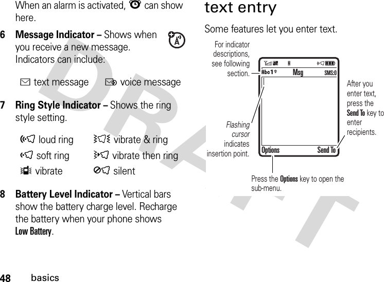 48basicsWhen an alarm is activated, l can show here.6 Message Indicator – Shows when you receive a new message. Indicators can include:7 Ring Style Indicator – Shows the ring style setting.8 Battery Level Indicator – Vertical bars show the battery charge level. Recharge the battery when your phone shows Low Battery.text entrySome features let you enter text.Étext messageËvoice messageõloud ringÌ vibrate &amp; ringôsoft ringövibrate then ringÎvibrateÍsilent  For indicator descriptions, see following section.Flashing cursor indicates insertion point.After you enter text, press the Send To key to enter recipients.Press the Options key to open the sub-menu.MsgOptions Send ToÂÆSMS:0