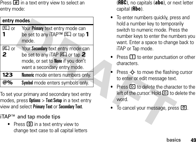 49basicsPress # in a text entry view to select an entry mode:To set your primary and secondary text entry modes, press Options&gt;Text Setup in a text entry view and select Primary Text or Secondary Text.iTAP™ and tap mode tips•Press 0 in a text entry view to change text case to all capital letters (á), no capitals (Á), or next letter capital (Â).•To enter numbers quickly, press and hold a number key to temporarily switch to numeric mode. Press the number keys to enter the numbers you want. Enter a space to change back to iTAP or Tap mode.•Press 1 to enter punctuation or other characters.•Press S to move the flashing cursor to enter or edit message text.•Press D to delete the character to the left of the cursor. Hold D to delete the word.•To cancel your message, press O.entry modesÛor ÔYour Primary text entry mode can be set to any iTAP™Û or tapÔ mode.Ú or ÕYour Secondary text entry mode can be set to any iTAPÚ or tapÕ mode, or set to None if you don’t want a secondary entry mode.ÃNumeric mode enters numbers only.ÄSymbol mode enters symbols only.