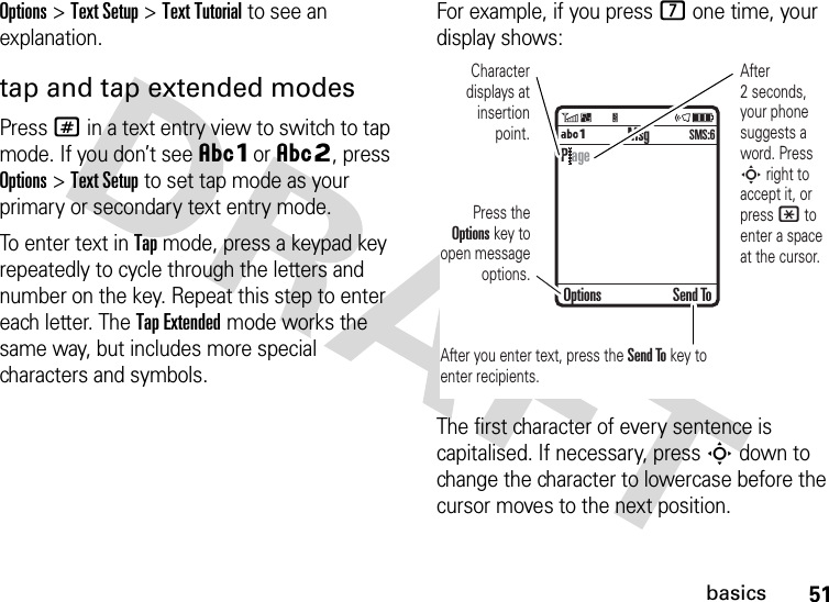 51basicsOptions&gt;Text Setup&gt;Text Tutorial to see an explanation.tap and tap extended modesPress # in a text entry view to switch to tap mode. If you don’t see ÂÔor ÂÕ, press Options&gt;Text Setup to set tap mode as your primary or secondary text entry mode.To enter text in Tap mode, press a keypad key repeatedly to cycle through the letters and number on the key. Repeat this step to enter each letter. The Tap Extended mode works the same way, but includes more special characters and symbols.For example, if you press 7 one time, your display shows:The first character of every sentence is capitalised. If necessary, press S down to change the character to lowercase before the cursor moves to the next position. MsgÁÔSMS:6Character displays at insertion point.After you enter text, press the Send To key to enter recipients.Press the Options key to open message options.After 2 seconds, your phone suggests a word. Press S right to accept it, or press * to enter a space at the cursor. Options Send ToP age