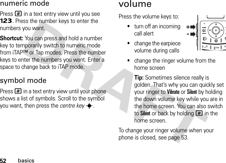 52basicsnumeric modePress # in a text entry view until you see Ã. Press the number keys to enter the numbers you want.Shortcut: You can press and hold a number key to temporarily switch to numeric mode from iTAP™ or Tap modes. Press the number keys to enter the numbers you want. Enter a space to change back to iTAP mode.symbol modePress # in a text entry view until your phone shows a list of symbols. Scroll to the symbol you want, then press the centre keys.volumePress the volume keys to:•turn off an incoming call alert•change the earpiece volume during calls•change the ringer volume from the home screenTip: Sometimes silence really is golden. That’s why you can quickly set your ringer to Vibrate or Silent by holding the down volume key while you are in the home screen. You can also switch to Silent or back by holding # in the home screen.To change your ringer volume when your phone is closed, see page 53.