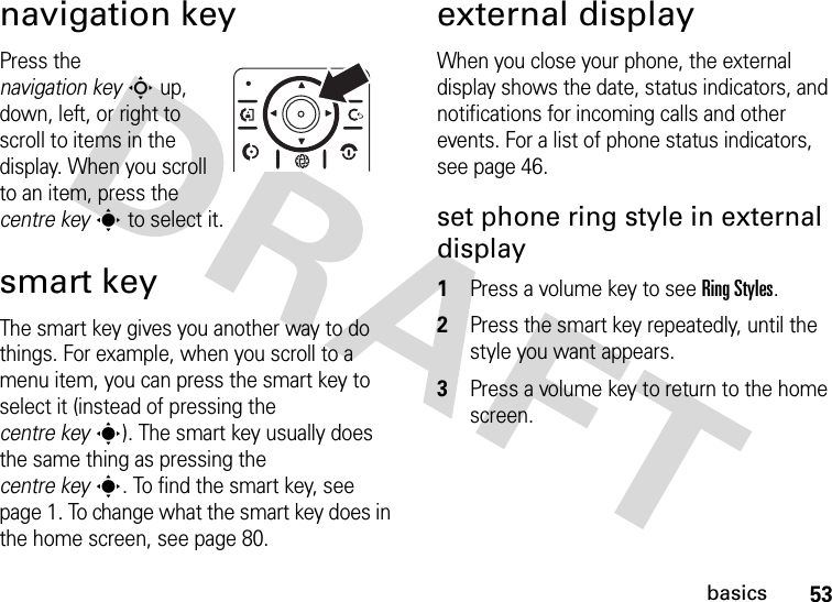 53basicsnavigation keyPress the navigation keyS up, down, left, or right to scroll to items in the display. When you scroll to an item, press the centre keys to select it.smart keyThe smart key gives you another way to do things. For example, when you scroll to a menu item, you can press the smart key to select it (instead of pressing the centre keys). The smart key usually does the same thing as pressing the centre keys. To find the smart key, see page 1. To change what the smart key does in the home screen, see page 80.external displayWhen you close your phone, the external display shows the date, status indicators, and notifications for incoming calls and other events. For a list of phone status indicators, see page 46.set phone ring style in external display  1Press a volume key to see Ring Styles.2Press the smart key repeatedly, until the style you want appears.3Press a volume key to return to the home screen.