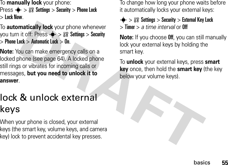 55basicsTo manually lock your phone: Presss&gt;wSettings&gt;Security &gt;Phone Lock &gt;Lock Now.To automatically lock your phone whenever you turn it off: Presss&gt;wSettings &gt;Security &gt;Phone Lock &gt;Automatic Lock &gt;On.Note: You can make emergency calls on a locked phone (see page 64). A locked phone still rings or vibrates for incoming calls or messages, but you need to unlock it to answer.lock &amp; unlock external keysWhen your phone is closed, your external keys (the smart key, volume keys, and camera key) lock to prevent accidental key presses.To change how long your phone waits before it automatically locks your external keys:s&gt;wSettings &gt;Security &gt;External Key Lock &gt;Timer &gt; a time interval or OffNote: If you choose Off, you can still manually lock your external keys by holding the smart key.To unlock your external keys, press smart key once, then hold the smart key (the key below your volume keys).