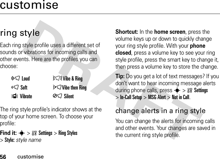 56customisecustomisering styleEach ring style profile uses a different set of sounds or vibrations for incoming calls and other events. Here are the profiles you can choose:The ring style profile’s indicator shows at the top of your home screen. To choose your profile:Find it: s&gt;wSettings &gt;Ring Styles &gt;Style:style nameShortcut: In the home screen, press the volume keys up or down to quickly change your ring style profile. With your phone closed, press a volume key to see your ring style profile, press the smart key to change it, then press a volume key to store the change.Tip: Do you get a lot of text messages? If you don’t want to hear incoming message alerts during phone calls, press s&gt;wSettings &gt;In-Call Setup &gt;MSG Alert &gt;Not in Call.change alerts in a ring styleYou can change the alerts for incoming calls and other events. Your changes are saved in the current ring style profile.õLoud ÌVibe &amp;RingôSoft öVibe then RingÎVibrate ÍSilent