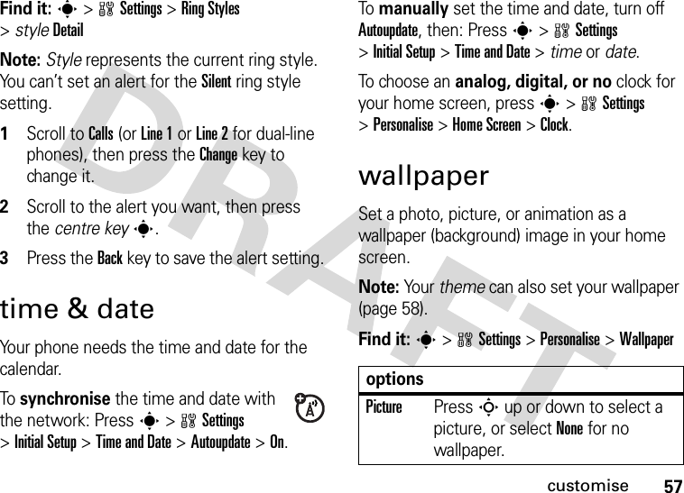 57customiseFind it: s&gt;wSettings &gt;Ring Styles &gt;styleDetailNote: Style represents the current ring style. You can’t set an alert for the Silent ring style setting.  1Scroll to Calls (or Line 1 or Line 2 for dual-line phones), then press the Changekey to change it.2Scroll to the alert you want, then press the centre keys.3Press the Backkey to save the alert setting.time &amp; dateYour phone needs the time and date for the calendar.To synchronise the time and date with the network: Press s&gt;wSettings &gt;InitialSetup &gt;Time and Date &gt;Autoupdate &gt;On.To manually set the time and date, turn off Autoupdate, then: Press s&gt;wSettings &gt;InitialSetup &gt;Time and Date &gt; time or date.To choose an analog, digital, or no clock for your home screen, press s&gt;wSettings &gt;Personalise &gt;Home Screen &gt;Clock.wallpaperSet a photo, picture, or animation as a wallpaper (background) image in your home screen.Note: Your theme can also set your wallpaper (page 58).Find it: s&gt;wSettings &gt;Personalise &gt;WallpaperoptionsPicturePress S up or down to select a picture, or select None for no wallpaper.