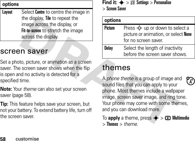 58customisescreen saverSet a photo, picture, or animation as a screen saver. The screen saver shows when the flip is open and no activity is detected for a specified time.Note: Your theme can also set your screen saver (page 58).Tip: This feature helps save your screen, but not your battery. To extend battery life, turn off the screen saver.Find it: s&gt;wSettings &gt;Personalise &gt;Screen SaverthemesA phone theme is a group of image and sound files that you can apply to your phone. Most themes include a wallpaper image, screen saver image, and ring tone. Your phone may come with some themes, and you can download more.To  apply a theme, press s&gt;hMultimedia &gt;Themes &gt; theme.LayoutSelect Centre to centre the image in the display, Tile to repeat the image across the display, or Fit-to-screen to stretch the image across the display.optionsoptionsPicturePress S up or down to select a picture or animation, or select None for no screen saver.DelaySelect the length of inactivity before the screen saver shows.