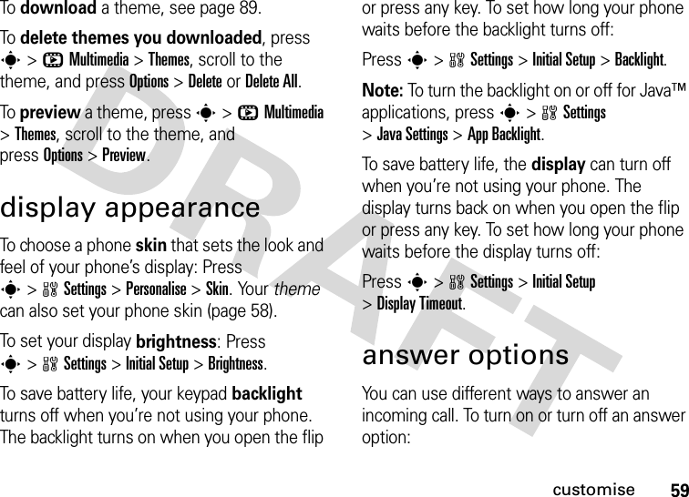 59customiseTo download a theme, see page 89.To delete themes you downloaded, press s&gt;hMultimedia &gt;Themes, scroll to the theme, and pressOptions&gt;DeleteorDelete All.To preview a theme, press s&gt;hMultimedia &gt;Themes, scroll to the theme, and pressOptions&gt;Preview.display appearanceTo choose a phone skin that sets the look and feel of your phone’s display: Press s&gt;wSettings &gt;Personalise &gt;Skin. Your theme can also set your phone skin (page 58).To set your display brightness: Press s&gt;wSettings &gt;InitialSetup &gt;Brightness.To save battery life, your keypad backlight turns off when you’re not using your phone. The backlight turns on when you open the flip or press any key. To set how long your phone waits before the backlight turns off:Press s&gt;wSettings &gt;InitialSetup &gt;Backlight.Note: To turn the backlight on or off for Java™ applications, press s&gt;wSettings &gt;JavaSettings &gt;App Backlight.To save battery life, the display can turn off when you’re not using your phone. The display turns back on when you open the flip or press any key. To set how long your phone waits before the display turns off:Press s&gt;wSettings &gt;InitialSetup &gt;Display Timeout.answer optionsYou can use different ways to answer an incoming call. To turn on or turn off an answer option: