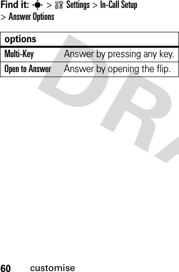 60customiseFind it: s&gt;wSettings &gt;In-Call Setup &gt;Answer OptionsoptionsMulti-Key Answer by pressing any key.Open to AnswerAnswer by opening the flip.