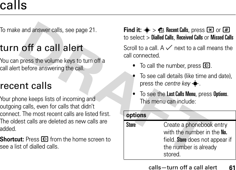 calls—turn off a call alert61callsTo make and answer calls, see page 21.turn off a call alertYou can press the volume keys to turn off a call alert before answering the call.recent callsYour phone keeps lists of incoming and outgoing calls, even for calls that didn’t connect. The most recent calls are listed first. The oldest calls are deleted as new calls are added.Shortcut: Press N from the home screen to see a list of dialled calls.Find it: s&gt;sRecent Calls, press *or# to select &gt;Dialled Calls,Received CallsorMissed CallsScroll to a call. A % next to a call means the call connected.•To call the number, press N.•To see call details (like time and date), press the centre keys.•To see the Last Calls Menu, press Options. This menu can include:optionsStoreCreate a phonebook entry with the number in the No. field. Store does not appear if the number is already stored.