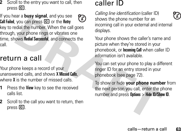 calls—return a call632Scroll to the entry you want to call, then press N.If you hear a busy signal, and you see Call Failed, you can press N or the Retry key to redial the number. When the call goes through, your phone rings or vibrates one time, shows Redial Successful, and connects the call.return a callYour phone keeps a record of your unanswered calls, and shows X Missed Calls, where X is the number of missed calls.  1Press the View key to see the received calls list.2Scroll to the call you want to return, then press N.caller IDCalling line identification (caller ID) shows the phone number for an incoming call in your external and internal displays.Your phone shows the caller’s name and picture when they’re stored in your phonebook, or Incoming Call when caller ID information isn’t available.You can set your phone to play a different ringer ID for an entry stored in your phonebook (see page 72).To show or hide your phone number from the next person you call, enter the phone number and press Options&gt;Hide ID/Show ID.