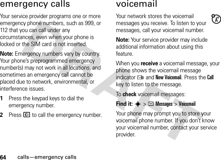 64calls—emergency callsemergency callsYour service provider programs one or more emergency phone numbers, such as 999, or 112 that you can call under any circumstances, even when your phone is locked or the SIM card is not inserted.Note: Emergency numbers vary by country. Your phone’s preprogrammed emergency number(s) may not work in all locations, and sometimes an emergency call cannot be placed due to network, environmental, or interference issues.  1Press the keypad keys to dial the emergency number.2Press N to call the emergency number.voicemailYour network stores the voicemail messages you receive. To listen to your messages, call your voicemail number.Note: Your service provider may include additional information about using this feature.When you receive a voicemail message, your phone shows the voicemail message indicator Ë and New Voicemail. Press the Call key to listen to the message.To  check voicemail messages:Find it: s &gt;eMessages &gt;VoicemailYour phone may prompt you to store your voicemail phone number. If you don’t know your voicemail number, contact your service provider.