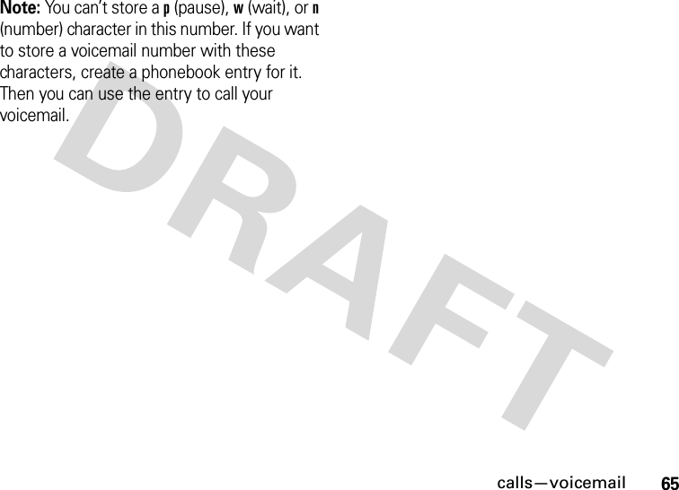 calls—voicemail65Note: You can’t store a p (pause), w (wait), or n (number) character in this number. If you want to store a voicemail number with these characters, create a phonebook entry for it. Then you can use the entry to call your voicemail.