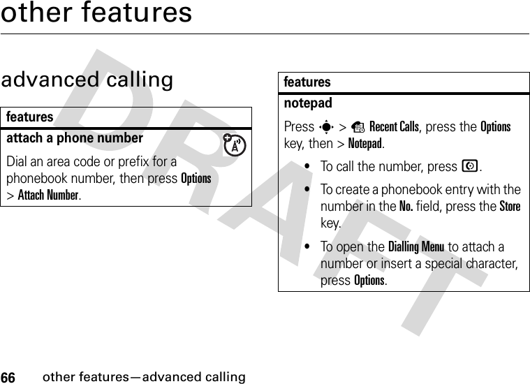 66other features—advanced callingother featuresadvanced callingfeaturesattach a phone numberDial an area code or prefix for a phonebook number, then press Options &gt;Attach Number.notepadPress s&gt;sRecent Calls, press the Options key, then &gt;Notepad.•To call the number, press N.•To create a phonebook entry with the number in the No. field, press the Store key.•To open the Dialling Menu to attach a number or insert a special character, press Options.features