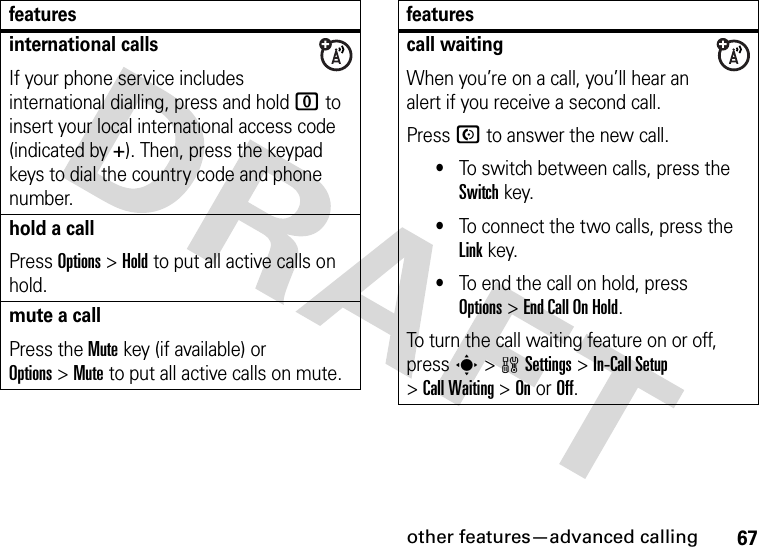 other features—advanced calling67international callsIf your phone service includes international dialling, press and hold 0 to insert your local international access code (indicated by +). Then, press the keypad keys to dial the country code and phone number.hold a callPress Options&gt;Hold to put all active calls on hold.mute a callPress the Mute key (if available) or Options&gt;Mute to put all active calls on mute.featurescall waitingWhen you’re on a call, you’ll hear an alert if you receive a second call.Press N to answer the new call.•To switch between calls, press the Switch key.•To connect the two calls, press the Link key.•To end the call on hold, press Options&gt;End Call On Hold.To turn the call waiting feature on or off, press s&gt;wSettings &gt;In-Call Setup &gt;Call Waiting &gt;OnorOff.features