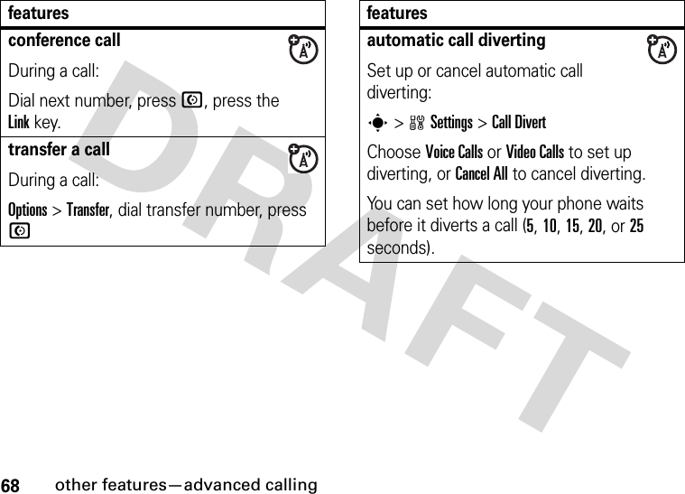 68other features—advanced callingconference callDuring a call:Dial next number, press N, press the Linkkey.transfer a callDuring a call:Options &gt;Transfer, dial transfer number, press Nfeaturesautomatic call divertingSet up or cancel automatic call diverting:s&gt;wSettings &gt;Call DivertChoose Voice Calls or Video Calls to set up diverting, or Cancel All to cancel diverting.You can set how long your phone waits before it diverts a call (5, 10, 15, 20, or 25 seconds). features