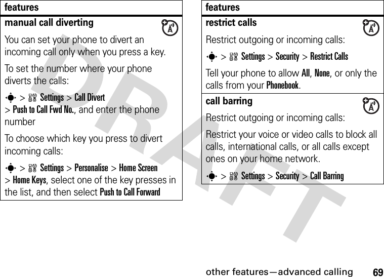 other features—advanced calling69manual call divertingYou can set your phone to divert an incoming call only when you press a key.To set the number where your phone diverts the calls:s&gt;wSettings &gt;Call Divert &gt;Push to Call Fwd No., and enter the phone numberTo choose which key you press to divert incoming calls:s&gt;wSettings &gt;Personalise &gt;Home Screen &gt;Home Keys, select one of the key presses in the list, and then select Push to Call Forwardfeaturesrestrict callsRestrict outgoing or incoming calls:s&gt;wSettings &gt;Security &gt;Restrict CallsTell your phone to allow All, None, or only the calls from your Phonebook.call barringRestrict outgoing or incoming calls:Restrict your voice or video calls to block all calls, international calls, or all calls except ones on your home network.s&gt;wSettings &gt;Security &gt;Call Barringfeatures