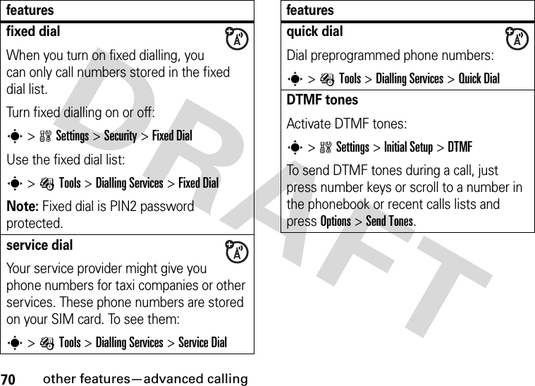 70other features—advanced callingfixed dial When you turn on fixed dialling, you can only call numbers stored in the fixed dial list.Turn fixed dialling on or off:s&gt;wSettings &gt;Security &gt;Fixed DialUse the fixed dial list:s&gt;ÉTools &gt;Dialling Services &gt;Fixed DialNote: Fixed dial is PIN2 password protected.service dial Your service provider might give you phone numbers for taxi companies or other services. These phone numbers are stored on your SIM card. To see them:s&gt;ÉTools &gt;Dialling Services &gt;Service Dialfeaturesquick dialDial preprogrammed phone numbers:s&gt;ÉTools &gt;Dialling Services &gt;Quick DialDTMF tones Activate DTMF tones:s&gt;wSettings &gt;InitialSetup &gt;DTMFTo send DTMF tones during a call, just press number keys or scroll to a number in the phonebook or recent calls lists and press Options&gt;Send Tones.features