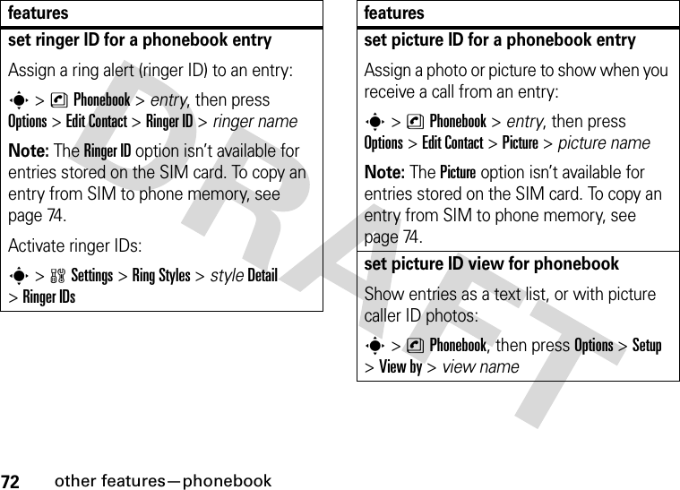 72other features—phonebookset ringer ID for a phonebook entryAssign a ring alert (ringer ID) to an entry:s&gt;nPhonebook &gt; entry, then press Options&gt;Edit Contact &gt;Ringer ID &gt; ringer nameNote: The Ringer ID option isn’t available for entries stored on the SIM card. To copy an entry from SIM to phone memory, see page 74.Activate ringer IDs:s&gt;wSettings &gt;Ring Styles &gt; styleDetail &gt;Ringer IDsfeaturesset picture ID for a phonebook entryAssign a photo or picture to show when you receive a call from an entry:s&gt;nPhonebook &gt; entry, then press Options&gt;Edit Contact &gt;Picture &gt; picture nameNote: The Picture option isn’t available for entries stored on the SIM card. To copy an entry from SIM to phone memory, see page 74.set picture ID view for phonebookShow entries as a text list, or with picture caller ID photos:s&gt;nPhonebook, then press Options&gt;Setup &gt;View by &gt; view namefeatures