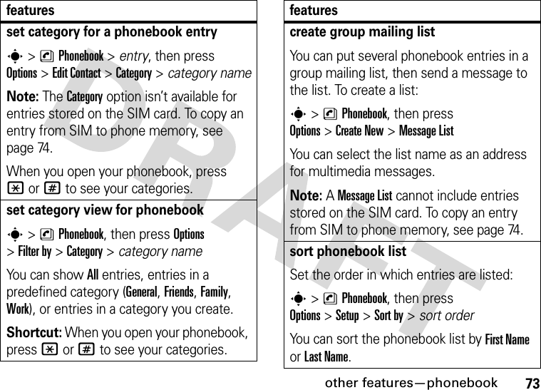 other features—phonebook73set category for a phonebook entrys&gt;nPhonebook &gt; entry, then press Options&gt;Edit Contact &gt;Category &gt; category nameNote: The Category option isn’t available for entries stored on the SIM card. To copy an entry from SIM to phone memory, see page 74.When you open your phonebook, press *or# to see your categories.set category view for phonebooks&gt;nPhonebook, then press Options &gt;Filter by &gt;Category&gt;category nameYou can show All entries, entries in a predefined category (General, Friends, Family, Work), or entries in a category you create.Shortcut: When you open your phonebook, press *or# to see your categories.featurescreate group mailing listYou can put several phonebook entries in a group mailing list, then send a message to the list. To create a list:s&gt;nPhonebook, then press Options&gt;Create New &gt;Message ListYou can select the list name as an address for multimedia messages.Note: A Message List cannot include entries stored on the SIM card. To copy an entry from SIM to phone memory, see page 74.sort phonebook listSet the order in which entries are listed:s&gt;nPhonebook, then press Options&gt;Setup&gt;Sort by&gt;sort orderYou can sort the phonebook list by First Name or Last Name.features