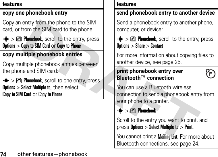 74other features—phonebookcopy one phonebook entryCopy an entry from the phone to the SIM card, or from the SIM card to the phone:s&gt;nPhonebook, scroll to the entry, press Options&gt;Copy to SIM Cardor Copy to Phonecopy multiple phonebook entriesCopy multiple phonebook entries between the phone and SIM card:s&gt;nPhonebook, scroll to one entry, press Options&gt;Select Multiple to, then select Copy to SIM Cardor Copy to Phonefeaturessend phonebook entry to another deviceSend a phonebook entry to another phone, computer, or device:s&gt;nPhonebook, scroll to the entry, press Options&gt;Share &gt;ContactFor more information about copying files to another device, see page 25.print phonebook entry over Bluetooth™ connectionYou can use a Bluetooth wireless connection to send a phonebook entry from your phone to a printer.s&gt;nPhonebookScroll to the entry you want to print, and press Options&gt;Select Multiple to&gt;Print.You cannot print a Mailing List. For more about Bluetooth connections, see page 24.features