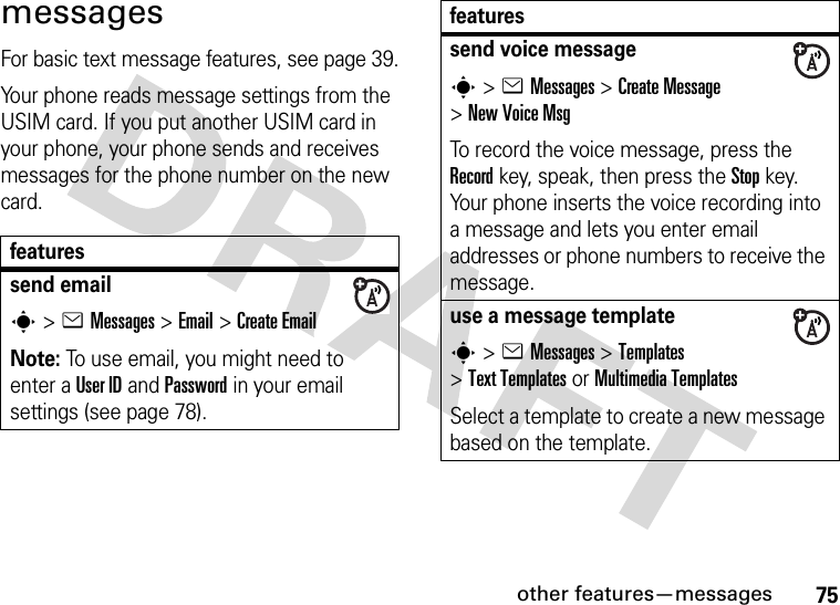 other features—messages75messagesFor basic text message features, see page 39.Your phone reads message settings from the USIM card. If you put another USIM card in your phone, your phone sends and receives messages for the phone number on the new card.featuressend emails&gt;eMessages &gt;Email &gt;Create EmailNote: To use email, you might need to enter a User ID and Password in your email settings (see page 78).send voice messages&gt;eMessages &gt;Create Message &gt;New Voice MsgTo record the voice message, press the Record key, speak, then press the Stop key. Your phone inserts the voice recording into a message and lets you enter email addresses or phone numbers to receive the message. use a message templates&gt;eMessages &gt;Templates &gt;Text Templatesor MultimediaTemplatesSelect a template to create a new message based on the template.features