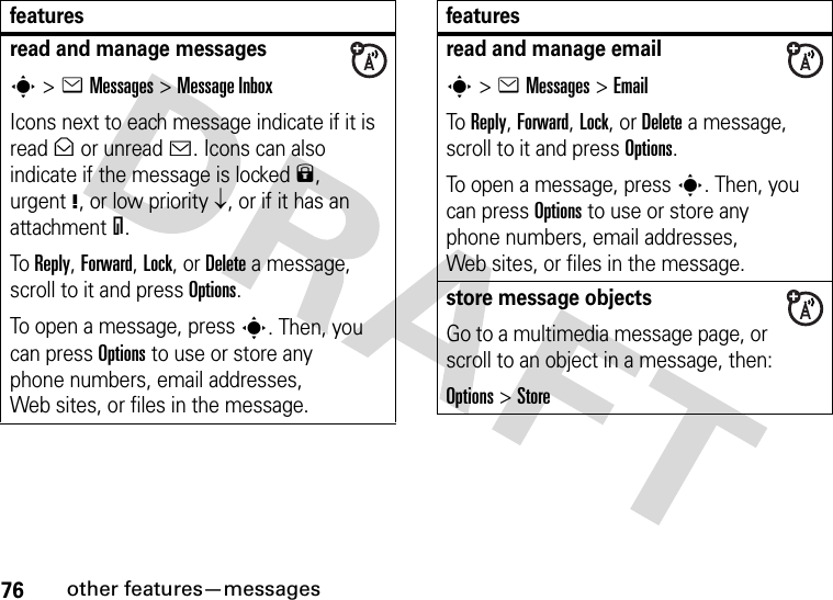 76other features—messagesread and manage messagess&gt;eMessages &gt;Message InboxIcons next to each message indicate if it is read&gt; or unread&lt;. Icons can also indicate if the message is locked9, urgent!, or low priority↓, or if it has an attachment=.To Reply, Forward, Lock, or Delete a message, scroll to it and press Options.To open a message, press s. Then, you can press Options to use or store any phone numbers, email addresses, Web sites, or files in the message. featuresread and manage emails&gt;eMessages &gt;EmailTo Reply, Forward, Lock, or Delete a message, scroll to it and press Options.To open a message, press s. Then, you can press Options to use or store any phone numbers, email addresses, Web sites, or files in the message. store message objectsGo to a multimedia message page, or scroll to an object in a message, then:Options&gt;Storefeatures