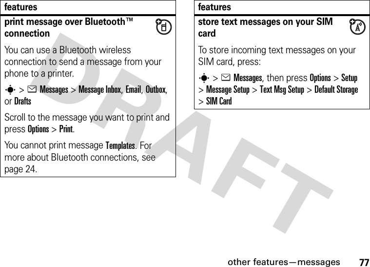 other features—messages77print message over Bluetooth™ connectionYou can use a Bluetooth wireless connection to send a message from your phone to a printer.s&gt;eMessages&gt; Message Inbox, Email, Outbox, or DraftsScroll to the message you want to print and press Options&gt;Print.You cannot print message Templates. For more about Bluetooth connections, see page 24.featuresstore text messages on your SIM cardTo store incoming text messages on your SIM card, press:s&gt;eMessages, then press Options&gt;Setup &gt;Message Setup &gt;Text Msg Setup &gt;Default Storage &gt;SIM Cardfeatures