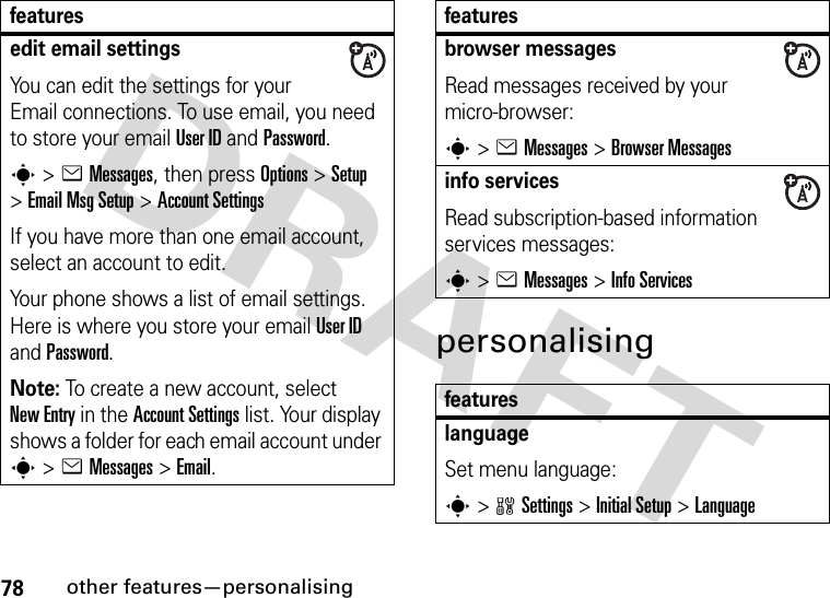 78other features—personalisingpersonalisingedit email settingsYou can edit the settings for your Email connections. To use email, you need to store your email User ID and Password.s&gt;eMessages, then press Options &gt;Setup &gt;Email Msg Setup &gt;Account SettingsIf you have more than one email account, select an account to edit.Your phone shows a list of email settings. Here is where you store your email User ID and Password.Note: To create a new account, select New Entry in the Account Settings list. Your display shows a folder for each email account under s&gt;eMessages &gt;Email.featuresbrowser messages Read messages received by your micro-browser:s&gt;eMessages &gt;Browser Messagesinfo servicesRead subscription-based information services messages:s&gt;eMessages &gt;Info ServicesfeatureslanguageSet menu language:s&gt;wSettings &gt;InitialSetup &gt;Languagefeatures