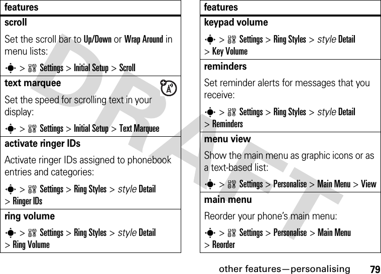 other features—personalising79scrollSet the scroll bar to Up/Down or Wrap Around in menu lists:s&gt;wSettings &gt;InitialSetup &gt;Scrolltext marqueeSet the speed for scrolling text in your display:s&gt;wSettings &gt;InitialSetup &gt;Text Marqueeactivate ringer IDs Activate ringer IDs assigned to phonebook entries and categories:s&gt;wSettings &gt;Ring Styles &gt; styleDetail &gt;Ringer IDsring volumes&gt;wSettings &gt;Ring Styles &gt; styleDetail &gt;Ring Volumefeatureskeypad volumes&gt;wSettings &gt;Ring Styles &gt; styleDetail &gt;Key VolumeremindersSet reminder alerts for messages that you receive:s&gt;wSettings &gt;Ring Styles &gt; styleDetail &gt;Remindersmenu viewShow the main menu as graphic icons or as a text-based list:s&gt;wSettings &gt;Personalise &gt;Main Menu &gt;Viewmain menu Reorder your phone’s main menu:s&gt;wSettings &gt;Personalise &gt;Main Menu &gt;Reorderfeatures