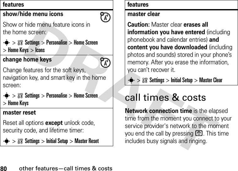 80other features—call times &amp; costscall times &amp; costsNetwork connection time is the elapsed time from the moment you connect to your service provider&apos;s network to the moment you end the call by pressing O. This time includes busy signals and ringing.show/hide menu iconsShow or hide menu feature icons in the home screen:s&gt;wSettings &gt;Personalise &gt;Home Screen &gt;Home Keys &gt;Iconschange home keysChange features for the soft keys, navigation key, and smart key in the home screen:s&gt;wSettings&gt;Personalise &gt;Home Screen &gt;Home Keysmaster resetReset all options except unlock code, security code, and lifetime timer:s&gt;wSettings &gt;InitialSetup &gt;Master Resetfeaturesmaster clear Caution: Master clear erases all information you have entered (including phonebook and calendar entries) and content you have downloaded (including photos and sounds) stored in your phone’s memory. After you erase the information, you can’t recover it.s&gt;wSettings &gt;InitialSetup &gt;Master Clearfeatures