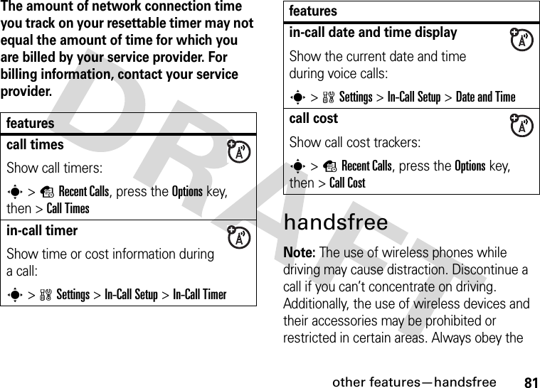 other features—handsfree81The amount of network connection time you track on your resettable timer may not equal the amount of time for which you are billed by your service provider. For billing information, contact your service provider.handsfreeNote: The use of wireless phones while driving may cause distraction. Discontinue a call if you can’t concentrate on driving. Additionally, the use of wireless devices and their accessories may be prohibited or restricted in certain areas. Always obey the featurescall timesShow call timers:s&gt;sRecent Calls, press the Options key, then &gt;Call Timesin-call timerShow time or cost information during a call:s&gt;wSettings &gt;In-Call Setup &gt;In-Call Timerin-call date and time displayShow the current date and time during voice calls:s&gt;wSettings &gt;In-Call Setup &gt;Date and Timecall costShow call cost trackers:s&gt;sRecent Calls, press the Options key, then &gt;Call Costfeatures