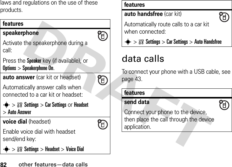 82other features—data callslaws and regulations on the use of these products. data callsTo connect your phone with a USB cable, see page 43.featuresspeakerphoneActivate the speakerphone during a call:Press the Speakerkey (if available), or Options&gt;Speakerphone On.auto answer (car kit or headset)Automatically answer calls when connected to a car kit or headset:s&gt;wSettings &gt;Car Settings or Headset &gt;Auto Answervoice dial (headset)Enable voice dial with headset send/end key:s&gt;wSettings &gt;Headset &gt;Voice Dialauto handsfree (car kit)Automatically route calls to a car kit when connected:s&gt;wSettings &gt;Car Settings &gt;Auto Handsfreefeaturessend dataConnect your phone to the device, then place the call through the device application.features