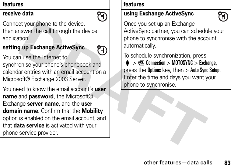 other features—data calls83receive dataConnect your phone to the device, then answer the call through the device application.setting up Exchange ActiveSyncYou can use the Internet to synchronise your phone’s phonebook and calendar entries with an email account on a Microsoft® Exchange 2003 Server.You need to know the email account’s user name and password, the Microsoft® Exchange server name, and the user domain name. Confirm that the Mobility option is enabled on the email account, and that data service is activated with your phone service provider.featuresusing Exchange ActiveSyncOnce you set up an Exchange ActiveSync partner, you can schedule your phone to synchronise with the account automatically.To schedule synchronization, press s&gt;LConnection &gt;MOTOSYNC &gt;Exchange, press the Optionskey, then &gt;Auto Sync Setup. Enter the time and days you want your phone to synchronise.features