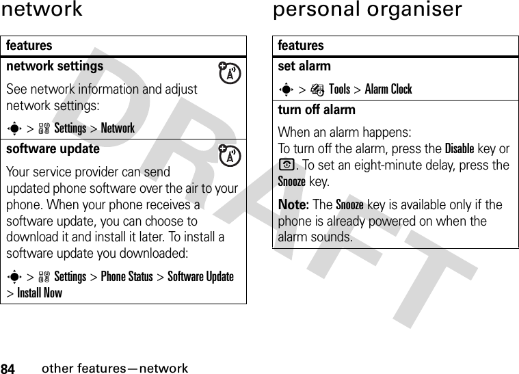 84other features—networknetwork personal organiserfeaturesnetwork settingsSee network information and adjust network settings:s&gt;wSettings &gt;Networksoftware updateYour service provider can send updated phone software over the air to your phone. When your phone receives a software update, you can choose to download it and install it later. To install a software update you downloaded:s&gt;wSettings &gt;Phone Status &gt;Software Update &gt;Install Nowfeaturesset alarms&gt;ÉTools &gt;Alarm Clockturn off alarm When an alarm happens: To turn off the alarm, press the Disablekey or O. To set an eight-minute delay, press the Snoozekey.Note: The Snooze key is available only if the phone is already powered on when the alarm sounds.