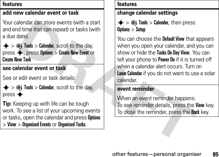 other features—personal organiser85add new calendar event or taskYour calendar can store events (with a start and end time that can repeat) or tasks (with a due date).s&gt;ÉTools &gt;Calendar, scroll to the day, press s, press Options&gt;Create New Eventor Create New Tasksee calendar event or taskSee or edit event or task details:s&gt;ÉTools &gt;Calendar, scroll to the day, press sTip: Keeping up with life can be tough work. To see a list of your upcoming events or tasks, open the calendar and press Options &gt;View &gt;Organised Eventsor Organised Tasks.featureschange calendar settingss&gt;ÉTools &gt;Calendar, then press Options&gt;SetupYou can choose the Default View that appears when you open your calendar, and you can show or hide the Tasks On DayView. You can tell your phone to Power On if it is turned off when a calendar alert occurs. Turn on LunarCalendar if you do not want to use a solar calendar.event reminder When an event reminder happens: To see reminder details, press the Viewkey. To close the reminder, press the Backkey.features