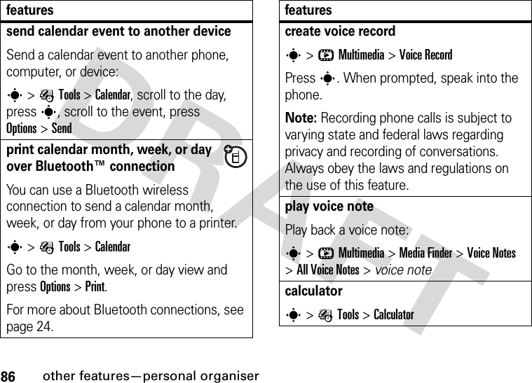 86other features—personal organisersend calendar event to another deviceSend a calendar event to another phone, computer, or device:s&gt;ÉTools &gt;Calendar, scroll to the day, presss, scroll to the event, press Options&gt;Sendprint calendar month, week, or day over Bluetooth™ connectionYou can use a Bluetooth wireless connection to send a calendar month, week, or day from your phone to a printer.s&gt;ÉTools &gt;CalendarGo to the month, week, or day view and press Options&gt;Print.For more about Bluetooth connections, see page 24.featurescreate voice records&gt;hMultimedia &gt;Voice RecordPress s. When prompted, speak into the phone.Note: Recording phone calls is subject to varying state and federal laws regarding privacy and recording of conversations. Always obey the laws and regulations on the use of this feature.play voice notePlay back a voice note:s&gt;hMultimedia &gt;MediaFinder &gt;Voice Notes &gt;All Voice Notes &gt; voice notecalculators&gt;ÉTools &gt;Calculatorfeatures