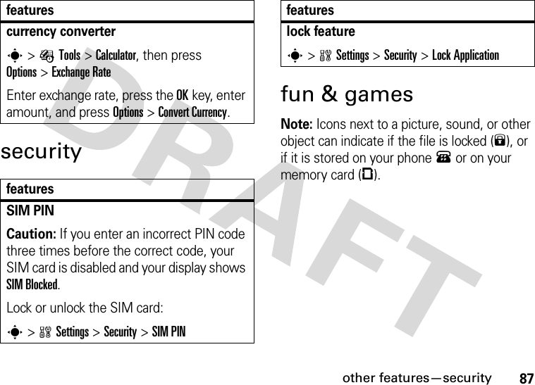 other features—security87securityfun &amp; gamesNote: Icons next to a picture, sound, or other object can indicate if the file is locked (9), or if it is stored on your phone® or on your memory card (©).currency converter s&gt;ÉTools &gt;Calculator, then press Options&gt;Exchange RateEnter exchange rate, press the OKkey, enter amount, and press Options&gt;Convert Currency.featuresSIM PIN Caution: If you enter an incorrect PIN code three times before the correct code, your SIM card is disabled and your display shows SIM Blocked.Lock or unlock the SIM card:s&gt;wSettings &gt;Security &gt;SIM PINfeatureslock features&gt;wSettings &gt;Security &gt;Lock Applicationfeatures