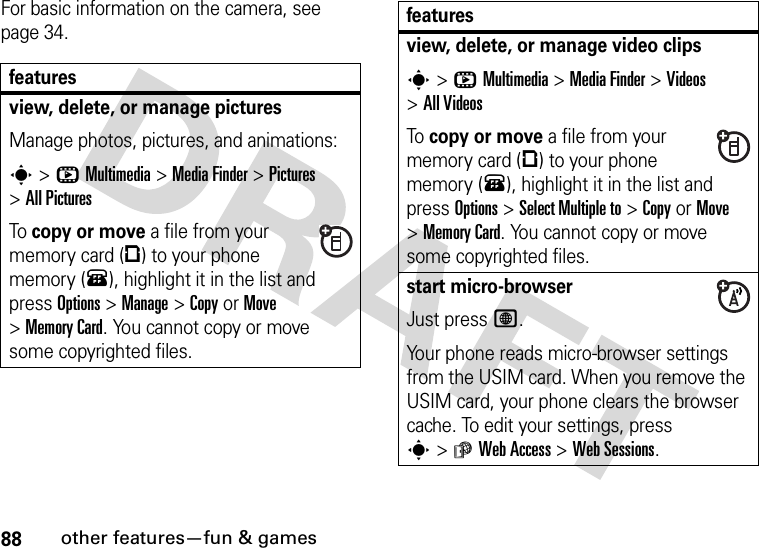 88other features—fun &amp; gamesFor basic information on the camera, see page 34.featuresview, delete, or manage picturesManage photos, pictures, and animations:s&gt;hMultimedia &gt;MediaFinder &gt;Pictures &gt;All PicturesTo copy or move a file from your memory card (©) to your phone memory (®), highlight it in the list and press Options&gt;Manage &gt;CopyorMove &gt;Memory Card. You cannot copy or move some copyrighted files.view, delete, or manage video clipss&gt;hMultimedia &gt;MediaFinder &gt;Videos &gt;All VideosTo copy or move a file from your memory card (©) to your phone memory (®), highlight it in the list and press Options&gt;Select Multiple to &gt;CopyorMove &gt;Memory Card. You cannot copy or move some copyrighted files.start micro-browserJust press L.Your phone reads micro-browser settings from the USIM card. When you remove the USIM card, your phone clears the browser cache. To edit your settings, press s&gt;áWeb Access &gt;Web Sessions.features